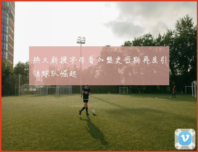 热火新援字母哥加盟史密斯再度引领球队崛起