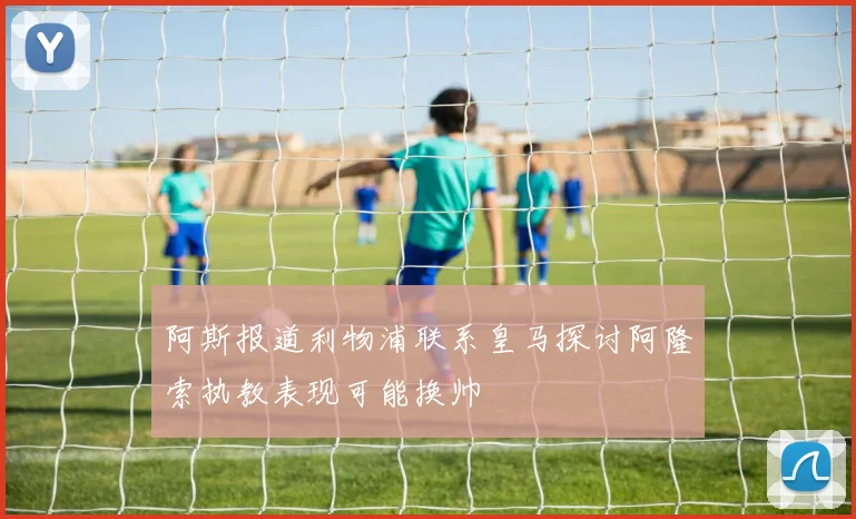 阿斯报道利物浦联系皇马探讨阿隆索执教表现可能换帅