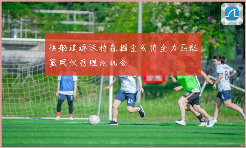 快船追逐沃特森掘金或将全力匹配篮网仅存理论机会