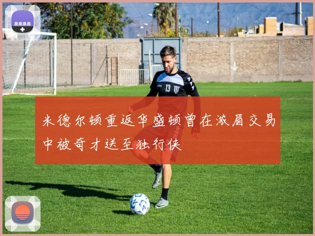 米德尔顿重返华盛顿曾在浓眉交易中被奇才送至独行侠