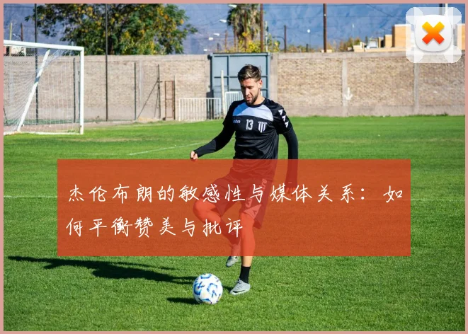 杰伦布朗的敏感性与媒体关系：如何平衡赞美与批评