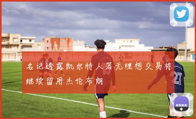 名记透露凯尔特人若无理想交易将继续留用杰伦布朗