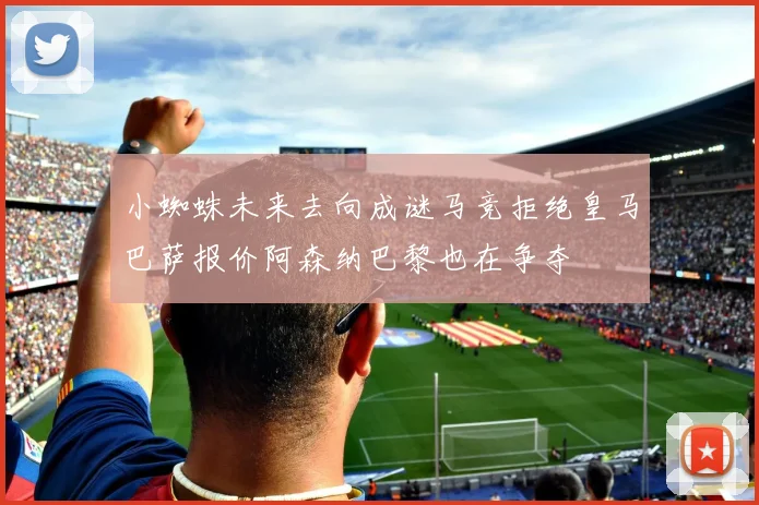 小蜘蛛未来去向成谜马竞拒绝皇马巴萨报价阿森纳巴黎也在争夺
