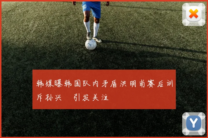 韩媒曝韩国队内矛盾洪明甫赛后训斥孙兴慜引发关注