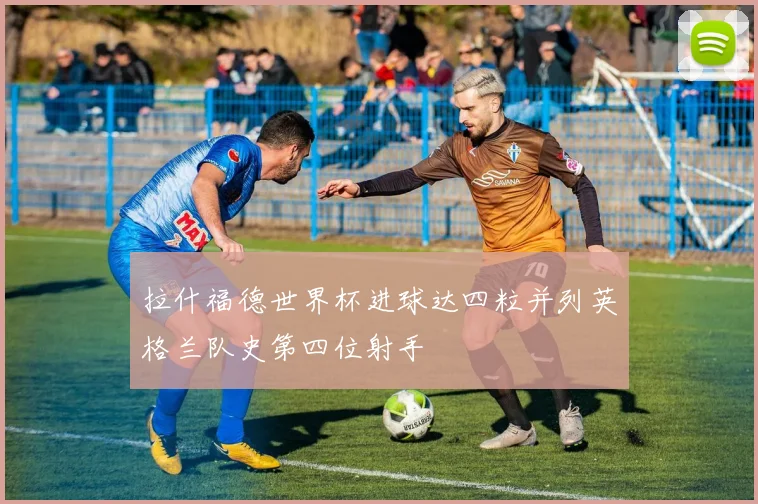 拉什福德世界杯进球达四粒并列英格兰队史第四位射手