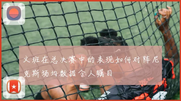 文班在总决赛中的表现如何对阵尼克斯场均数据令人瞩目