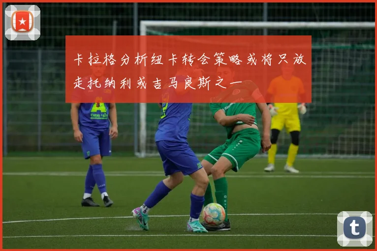 卡拉格分析纽卡转会策略或将只放走托纳利或吉马良斯之一