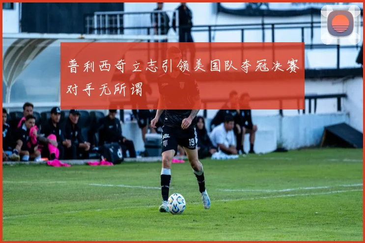 普利西奇立志引领美国队夺冠决赛对手无所谓
