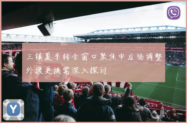三镇夏季转会窗口聚焦中后场调整外援更换需深入探讨