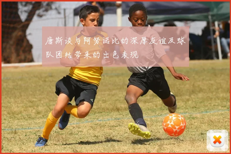 唐斯谈与阿努诺比的深厚友谊及球队团结带来的出色表现