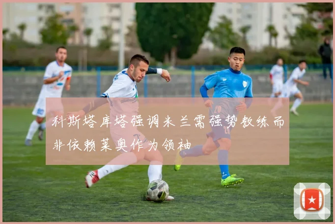 科斯塔库塔强调米兰需强势教练而非依赖莱奥作为领袖