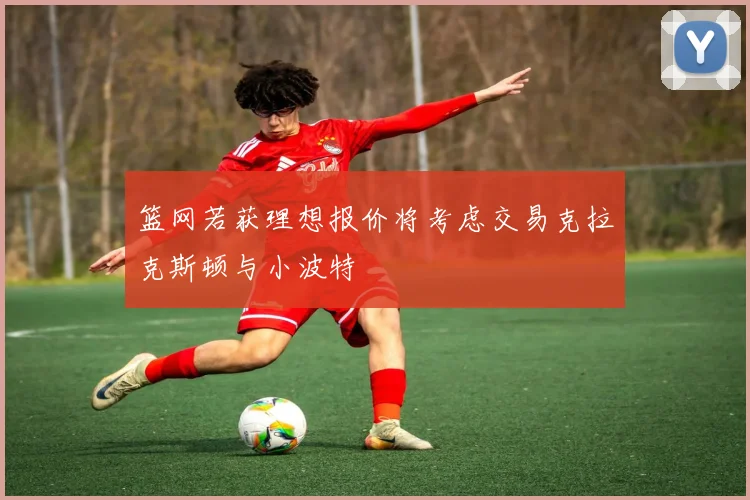 篮网若获理想报价将考虑交易克拉克斯顿与小波特