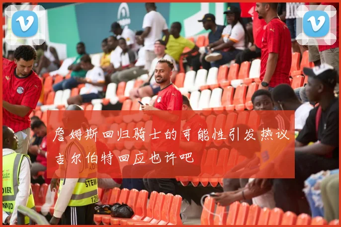 詹姆斯回归骑士的可能性引发热议吉尔伯特回应也许吧