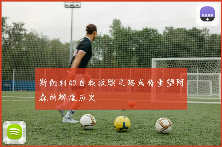 斯凯利的自我救赎之路或将重塑阿森纳辉煌历史