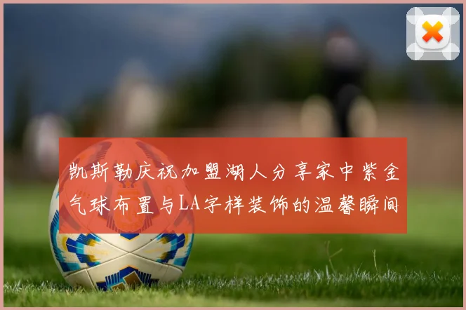 凯斯勒庆祝加盟湖人分享家中紫金气球布置与LA字样装饰的温馨瞬间
