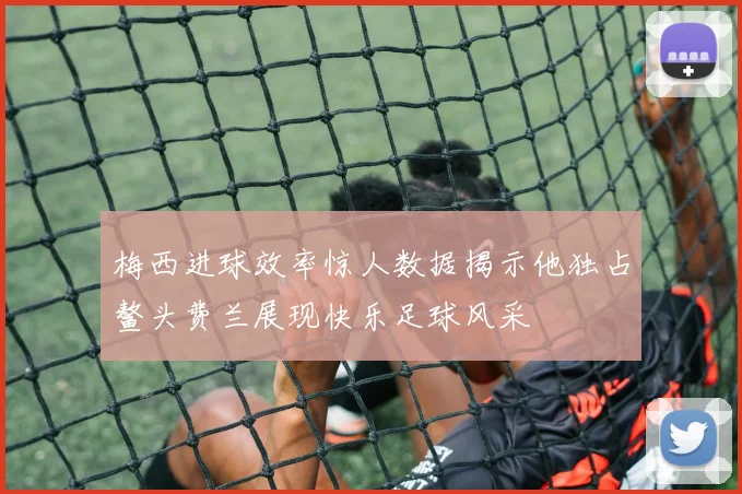 梅西进球效率惊人数据揭示他独占鳌头费兰展现快乐足球风采