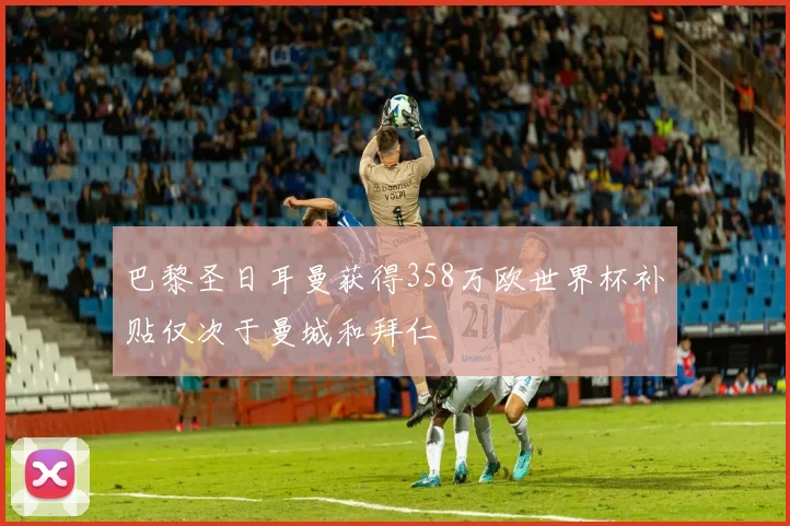 巴黎圣日耳曼获得358万欧世界杯补贴仅次于曼城和拜仁