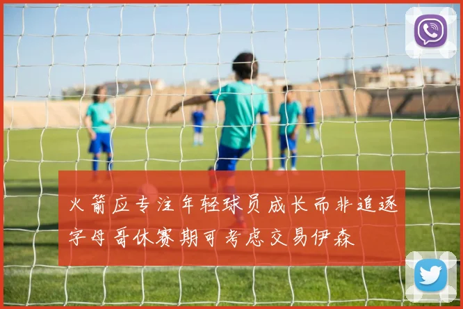 火箭应专注年轻球员成长而非追逐字母哥休赛期可考虑交易伊森