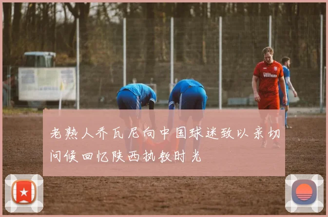 老熟人乔瓦尼向中国球迷致以亲切问候回忆陕西执教时光