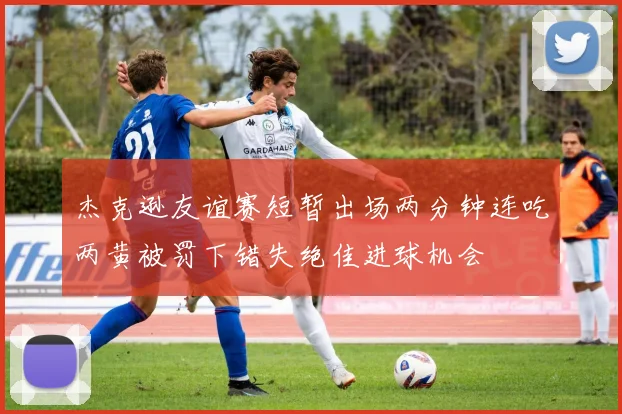 杰克逊友谊赛短暂出场两分钟连吃两黄被罚下错失绝佳进球机会