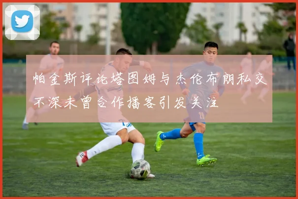 帕金斯评论塔图姆与杰伦布朗私交不深未曾合作播客引发关注