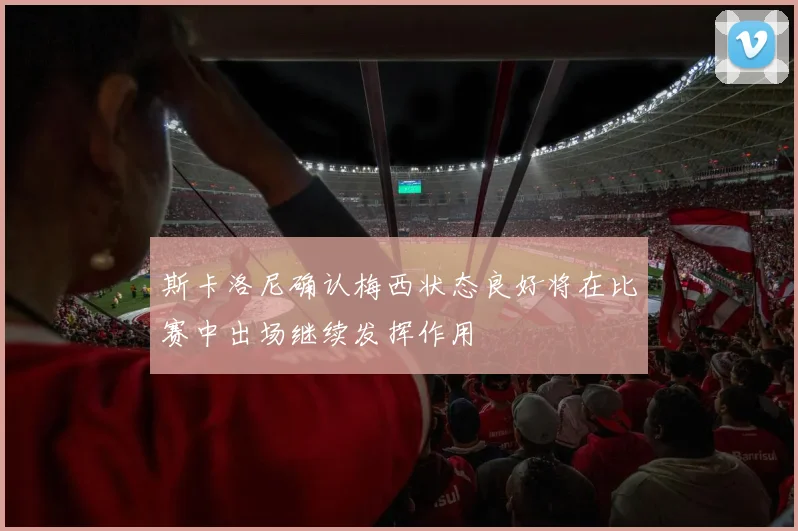 斯卡洛尼确认梅西状态良好将在比赛中出场继续发挥作用