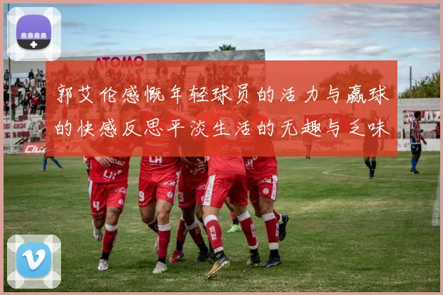 郭艾伦感慨年轻球员的活力与赢球的快感反思平淡生活的无趣与乏味